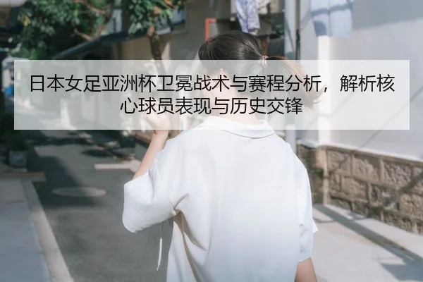 日本女足亚洲杯卫冕战术与赛程分析，解析核心球员表现与历史交锋